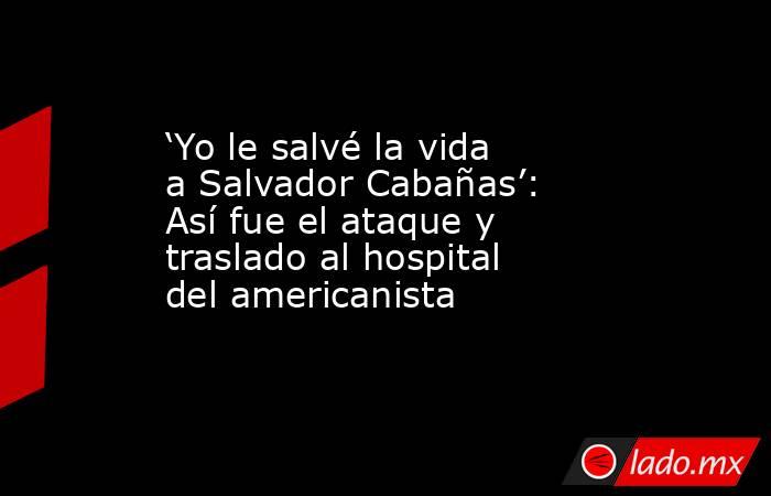 ‘Yo le salvé la vida a Salvador Cabañas’: Así fue el ataque y traslado al hospital del americanista. Noticias en tiempo real
