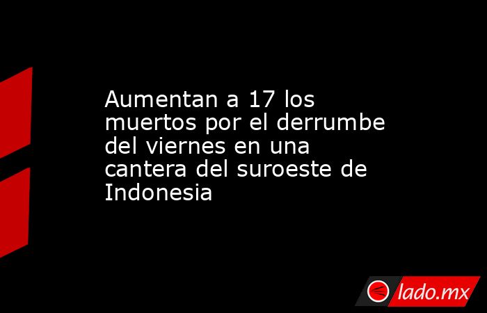 Aumentan a 17 los muertos por el derrumbe del viernes en una cantera del suroeste de Indonesia. Noticias en tiempo real