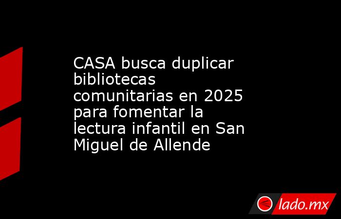 CASA busca duplicar bibliotecas comunitarias en 2025 para fomentar la lectura infantil en San Miguel de Allende. Noticias en tiempo real