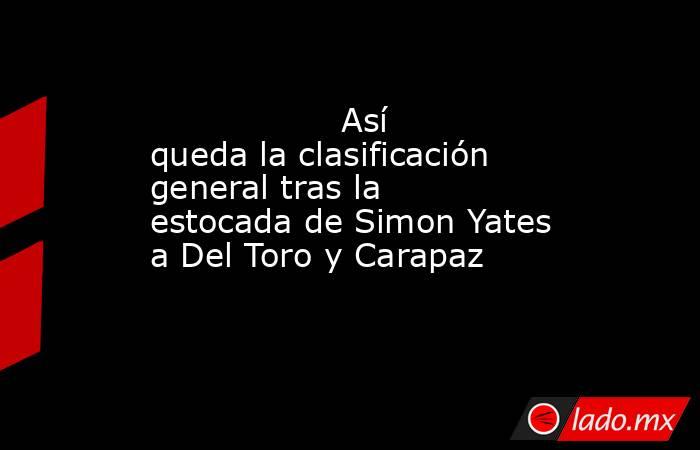                                          Así queda la clasificación general tras la estocada de Simon Yates a Del Toro y Carapaz                                     . Noticias en tiempo real