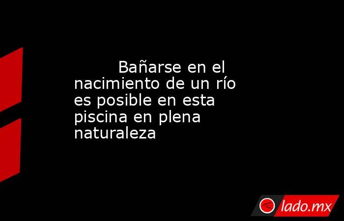                                                         Bañarse en el nacimiento de un río es posible en esta piscina en plena naturaleza                                                    . Noticias en tiempo real