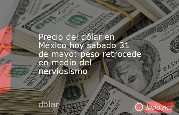Precio del dólar en México hoy sábado 31 de mayo: peso retrocede en medio del nerviosismo. Noticias en tiempo real