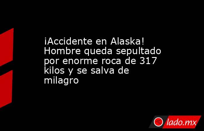 ¡Accidente en Alaska! Hombre queda sepultado por enorme roca de 317 kilos y se salva de milagro. Noticias en tiempo real
