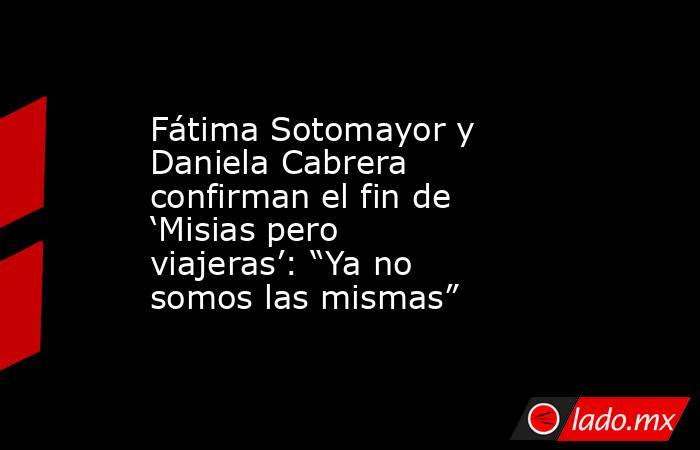 Fátima Sotomayor y Daniela Cabrera confirman el fin de ‘Misias pero viajeras’: “Ya no somos las mismas”. Noticias en tiempo real