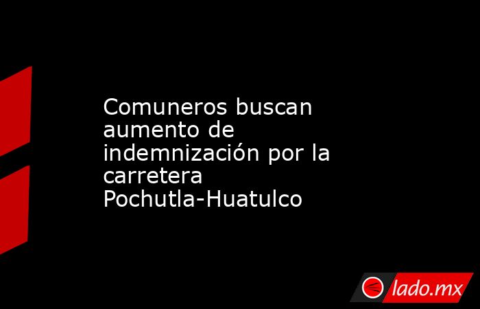 Comuneros buscan aumento de indemnización por la carretera Pochutla-Huatulco. Noticias en tiempo real