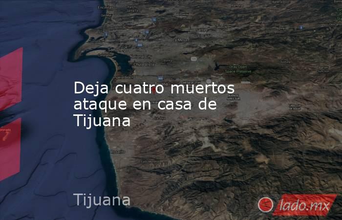 Deja cuatro muertos ataque en casa de Tijuana. Noticias en tiempo real
