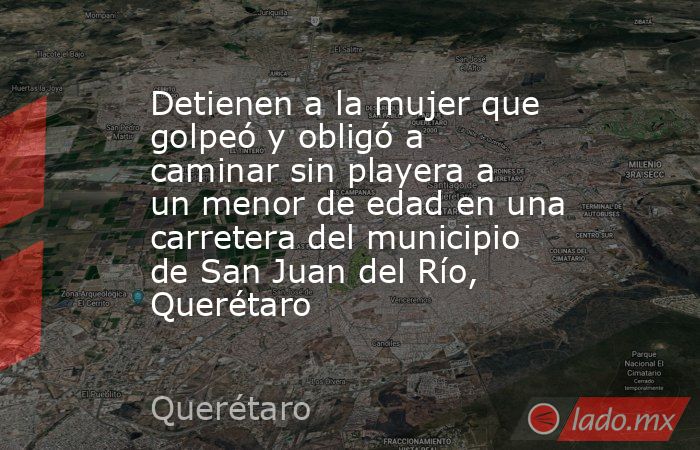 Detienen a la mujer que golpeó y obligó a caminar sin playera a un menor de edad en una carretera del municipio de San Juan del Río, Querétaro. Noticias en tiempo real