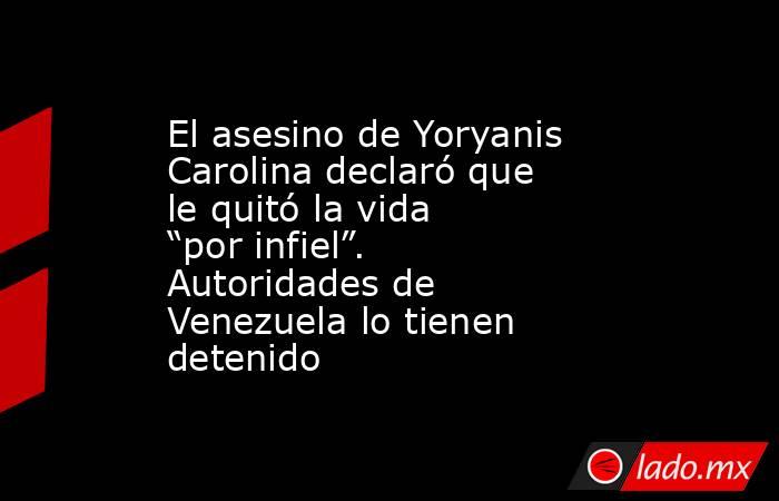 El asesino de Yoryanis Carolina declaró que le quitó la vida “por infiel”. Autoridades de Venezuela lo tienen detenido. Noticias en tiempo real
