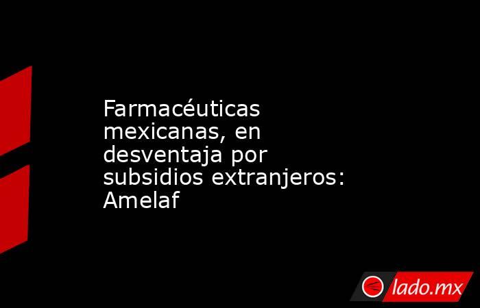 Farmacéuticas mexicanas, en desventaja por subsidios extranjeros: Amelaf. Noticias en tiempo real