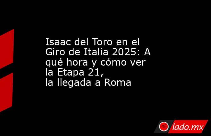 Isaac del Toro en el Giro de Italia 2025: A qué hora y cómo ver la Etapa 21, la llegada a Roma. Noticias en tiempo real