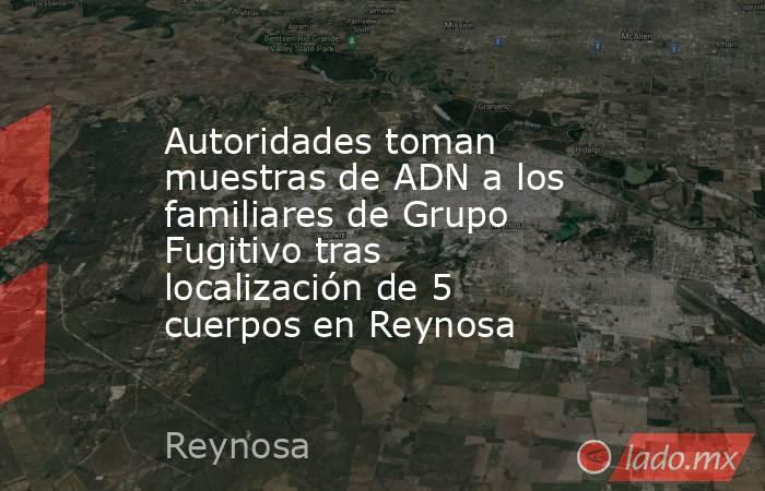 Autoridades toman muestras de ADN a los familiares de Grupo Fugitivo tras localización de 5 cuerpos en Reynosa. Noticias en tiempo real