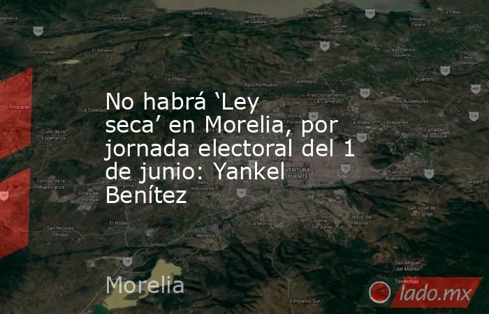No habrá ‘Ley seca’ en Morelia, por jornada electoral del 1 de junio: Yankel Benítez. Noticias en tiempo real