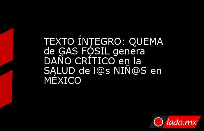 TEXTO ÍNTEGRO: QUEMA de GAS FÓSIL genera DAÑO CRÍTICO en la SALUD de l@s NIÑ@S en MÉXICO. Noticias en tiempo real