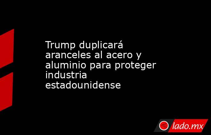 Trump duplicará aranceles al acero y aluminio para proteger industria estadounidense. Noticias en tiempo real