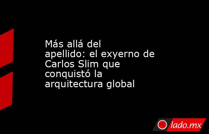 Más allá del apellido: el exyerno de Carlos Slim que conquistó la arquitectura global. Noticias en tiempo real