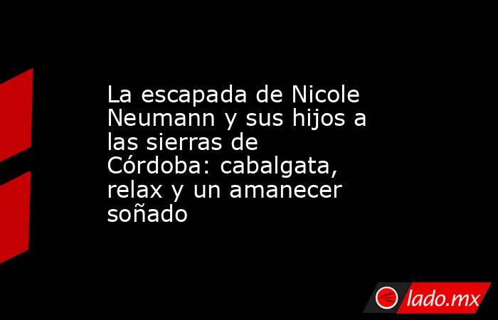 La escapada de Nicole Neumann y sus hijos a las sierras de Córdoba: cabalgata, relax y un amanecer soñado. Noticias en tiempo real