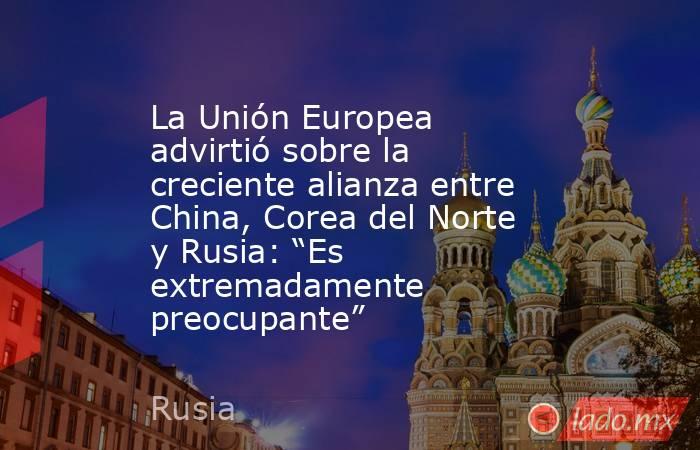 La Unión Europea advirtió sobre la creciente alianza entre China, Corea del Norte y Rusia: “Es extremadamente preocupante”. Noticias en tiempo real