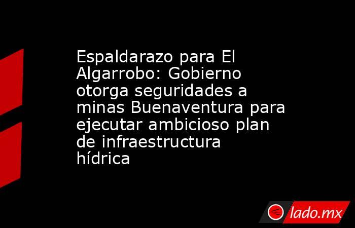Espaldarazo para El Algarrobo: Gobierno otorga seguridades a minas Buenaventura para ejecutar ambicioso plan de infraestructura hídrica. Noticias en tiempo real