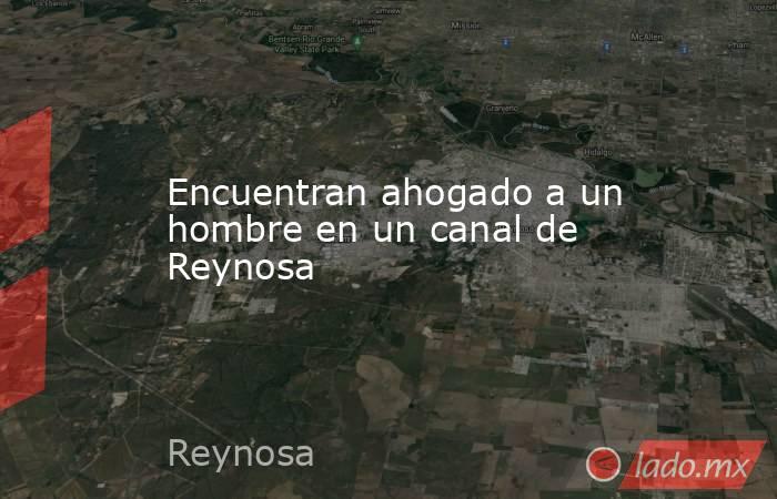 Encuentran ahogado a un hombre en un canal de Reynosa. Noticias en tiempo real