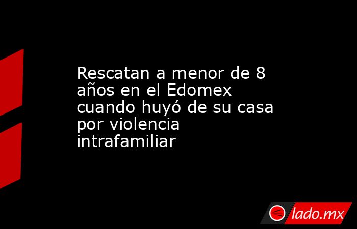 Rescatan a menor de 8 años en el Edomex cuando huyó de su casa por violencia intrafamiliar . Noticias en tiempo real