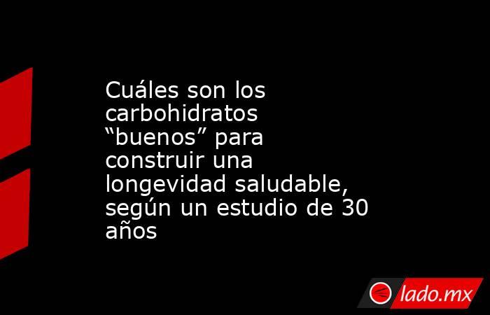 Cuáles son los carbohidratos “buenos” para construir una longevidad saludable, según un estudio de 30 años. Noticias en tiempo real