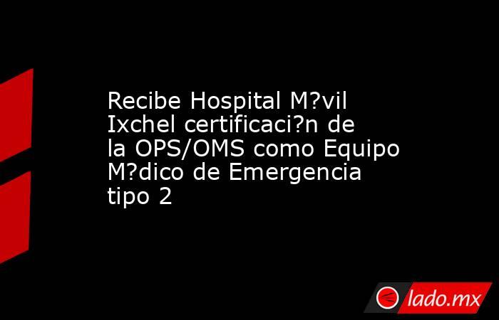 Recibe Hospital M?vil Ixchel certificaci?n de la OPS/OMS como Equipo M?dico de Emergencia tipo 2. Noticias en tiempo real