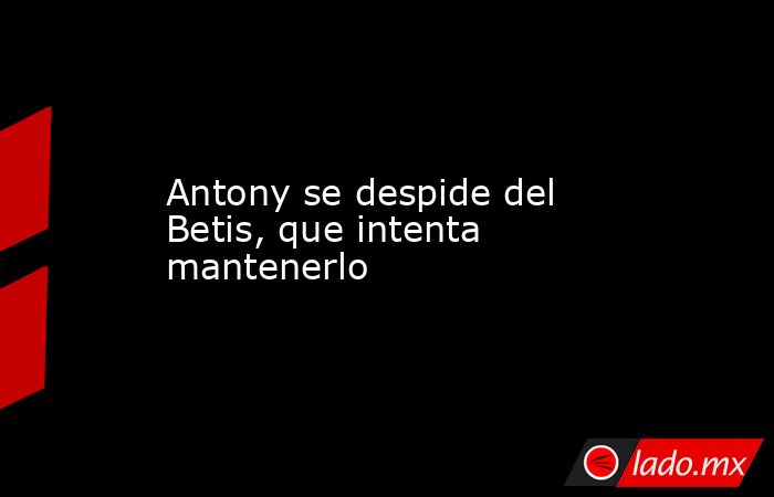 Antony se despide del Betis, que intenta mantenerlo. Noticias en tiempo real