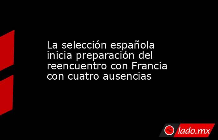La selección española inicia preparación del reencuentro con Francia con cuatro ausencias. Noticias en tiempo real