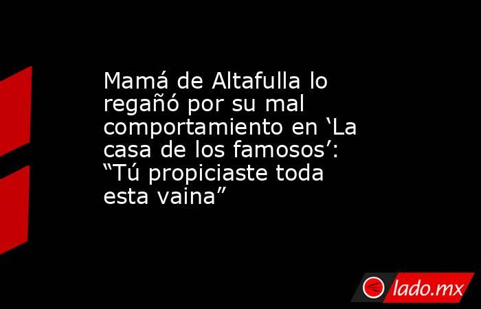 Mamá de Altafulla lo regañó por su mal comportamiento en ‘La casa de los famosos’: “Tú propiciaste toda esta vaina”. Noticias en tiempo real