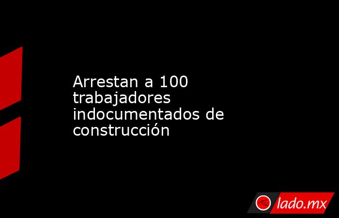 Arrestan a 100 trabajadores indocumentados de construcción. Noticias en tiempo real