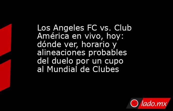 Los Angeles FC vs. Club América en vivo, hoy: dónde ver, horario y alineaciones probables del duelo por un cupo al Mundial de Clubes. Noticias en tiempo real