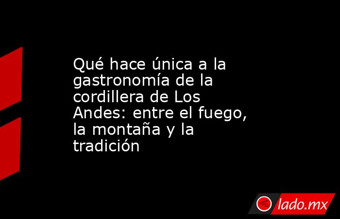 Qué hace única a la gastronomía de la cordillera de Los Andes: entre el fuego, la montaña y la tradición. Noticias en tiempo real