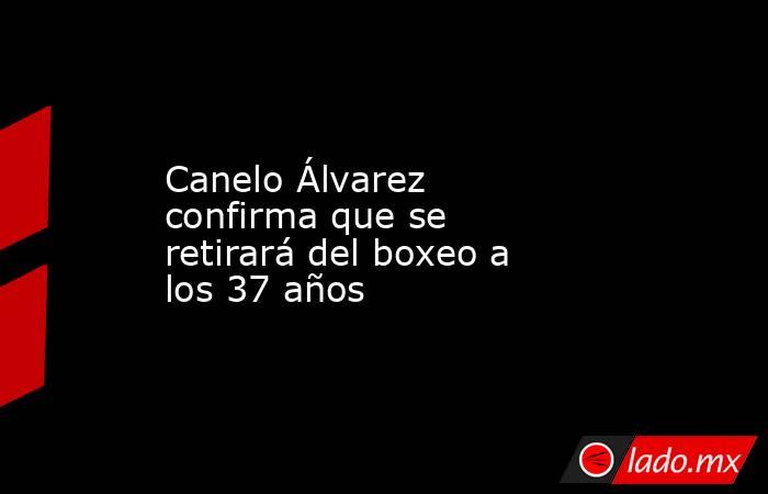 Canelo Álvarez confirma que se retirará del boxeo a los 37 años. Noticias en tiempo real