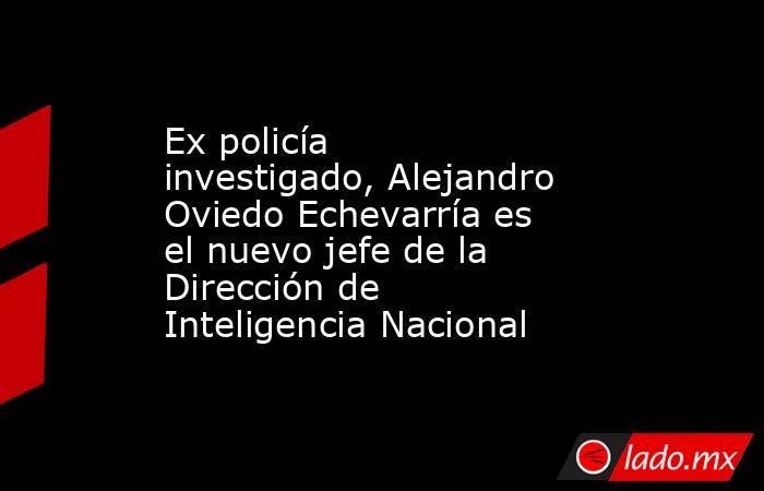 Ex policía investigado, Alejandro Oviedo Echevarría es el nuevo jefe de la Dirección de Inteligencia Nacional. Noticias en tiempo real