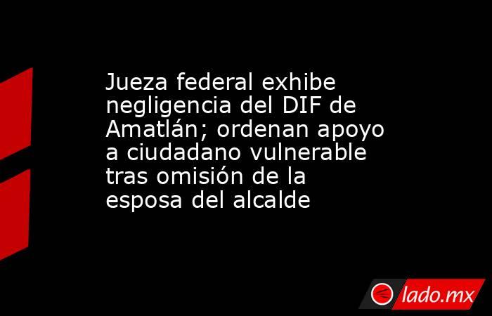 Jueza federal exhibe negligencia del DIF de Amatlán; ordenan apoyo a ciudadano vulnerable tras omisión de la esposa del alcalde. Noticias en tiempo real