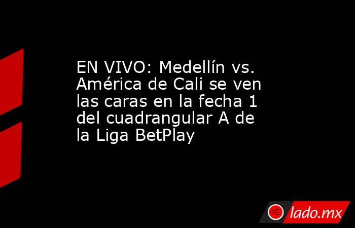EN VIVO: Medellín vs. América de Cali se ven las caras en la fecha 1 del cuadrangular A de la Liga BetPlay. Noticias en tiempo real