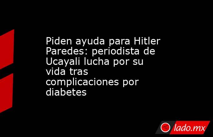 Piden ayuda para Hitler Paredes: periodista de Ucayali lucha por su vida tras complicaciones por diabetes. Noticias en tiempo real