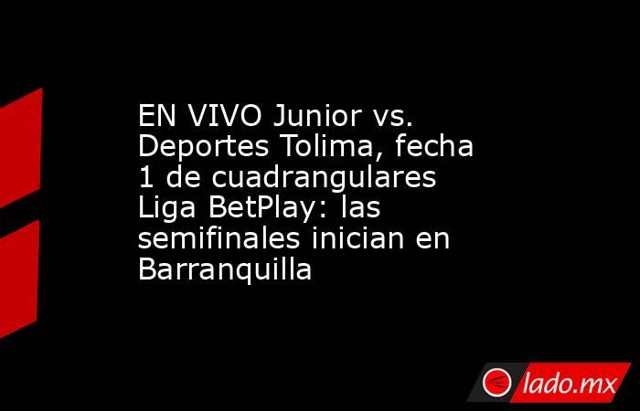 EN VIVO Junior vs. Deportes Tolima, fecha 1 de cuadrangulares Liga BetPlay: las semifinales inician en Barranquilla. Noticias en tiempo real