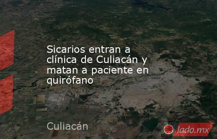 Sicarios entran a clínica de Culiacán y matan a paciente en quirófano. Noticias en tiempo real