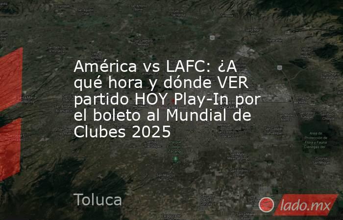 América vs LAFC: ¿A qué hora y dónde VER partido HOY Play-In por el boleto al Mundial de Clubes 2025. Noticias en tiempo real