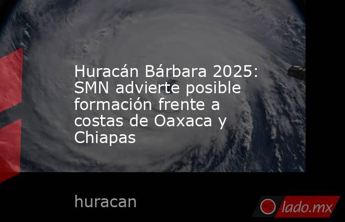 Huracán Bárbara 2025: SMN advierte posible formación frente a costas de Oaxaca y Chiapas. Noticias en tiempo real