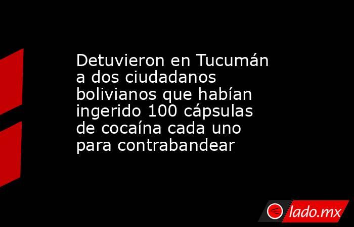 Detuvieron en Tucumán a dos ciudadanos bolivianos que habían ingerido 100 cápsulas de cocaína cada uno para contrabandear. Noticias en tiempo real