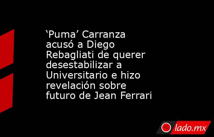 ‘Puma’ Carranza acusó a Diego Rebagliati de querer desestabilizar a Universitario e hizo revelación sobre futuro de Jean Ferrari. Noticias en tiempo real