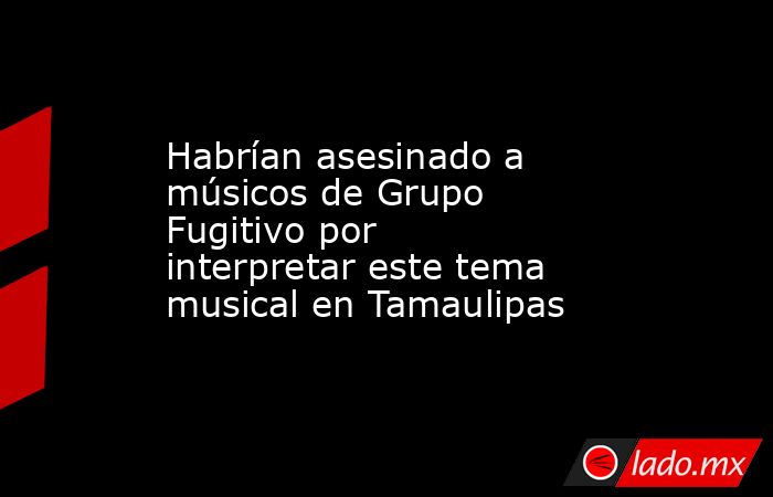 Habrían asesinado a músicos de Grupo Fugitivo por interpretar este tema musical en Tamaulipas. Noticias en tiempo real