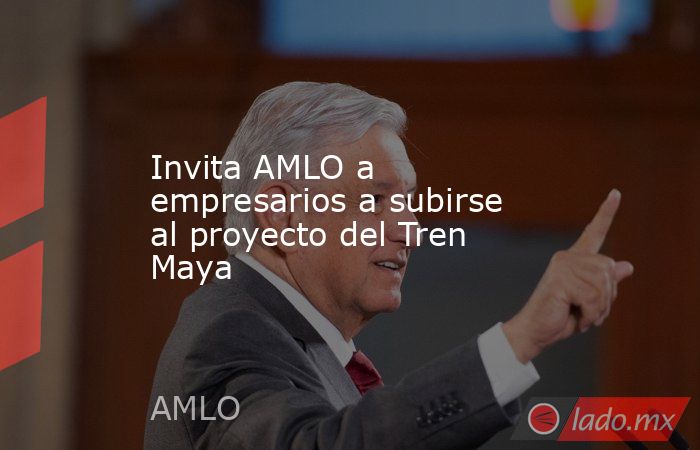 Invita AMLO a empresarios a subirse al proyecto del Tren Maya. Noticias en tiempo real