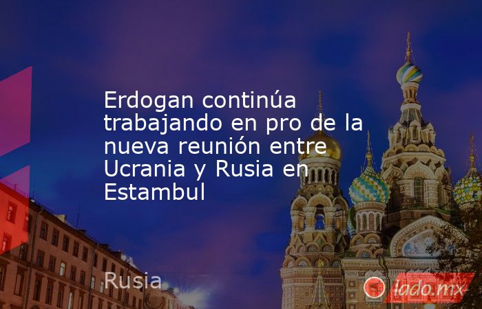 Erdogan continúa trabajando en pro de la nueva reunión entre Ucrania y Rusia en Estambul. Noticias en tiempo real