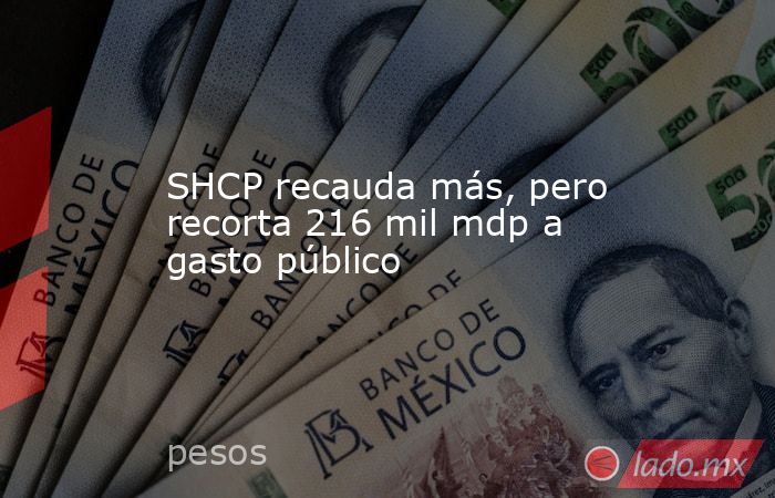 SHCP recauda más, pero recorta 216 mil mdp a gasto público. Noticias en tiempo real
