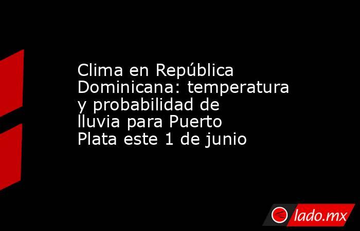 Clima en República Dominicana: temperatura y probabilidad de lluvia para Puerto Plata este 1 de junio. Noticias en tiempo real
