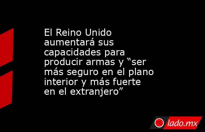 El Reino Unido aumentará sus capacidades para producir armas y “ser más seguro en el plano interior y más fuerte en el extranjero”. Noticias en tiempo real