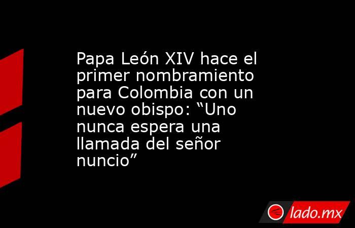 Papa León XIV hace el primer nombramiento para Colombia con un nuevo obispo: “Uno nunca espera una llamada del señor nuncio”. Noticias en tiempo real